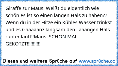 Giraffe zur Maus: Weißt du eigentlich wie schön es ist so einen langen Hals zu haben?? Wenn du in der Hitze ein Kühles Wasser trinkst und es Gaaaaanz langsam den Laaangen Hals runter läuft!!
Maus: SCHON MAL GEKOTZT!!!!!!!!!!!