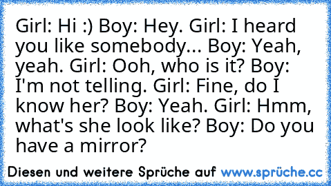 Girl: Hi :) Boy: Hey. Girl: I heard you like somebody... Boy: Yeah, yeah. Girl: Ooh, who is it? Boy: I'm not telling. Girl: Fine, do I know her? Boy: Yeah. Girl: Hmm, what's she look like? Boy: Do you have a mirror?