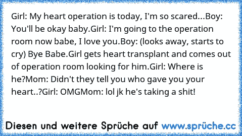 Girl: My heart operation is today, I'm so scared...
Boy: You'll be okay baby.
Girl: I'm going to the operation room now babe, I love you.
Boy: (looks away, starts to cry) Bye Babe.
Girl gets heart transplant and comes out of operation room looking for him.
Girl: Where is he?
Mom: Didn't they tell you who gave you your heart..?
Girl: OMG
Mom: lol jk he's taking a shit!