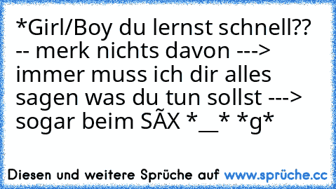 *Girl/Boy du lernst schnell?? -- merk nichts davon ---> immer muss ich dir alles sagen was du tun sollst ---> sogar beim SÈX *__* *g*