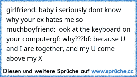 girlfriend: baby i seriously dont know why your ex hates me so much
boyfriend: look at the keyboard on your computer
gf: why???
bf: because U and I are together, and my U come above my X