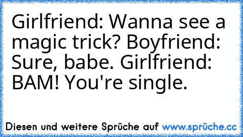 Girlfriend: Wanna see a magic trick? Boyfriend: Sure, babe. Girlfriend: BAM! You're single.