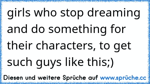 girls who stop dreaming and do something for their characters, to get such guys like this;)