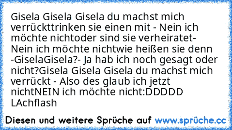 Gisela Gisela Gisela du machst mich verrückt
trinken sie einen mit - Nein ich möchte nicht
oder sind sie verheiratet- Nein ich möchte nicht
wie heißen sie denn -Gisela
Gisela?- Ja hab ich noch gesagt oder nicht?
Gisela Gisela Gisela du machst mich verrückt - Also des glaub ich jetzt nicht
NEIN ich möchte nicht
:DDDDD LAchflash