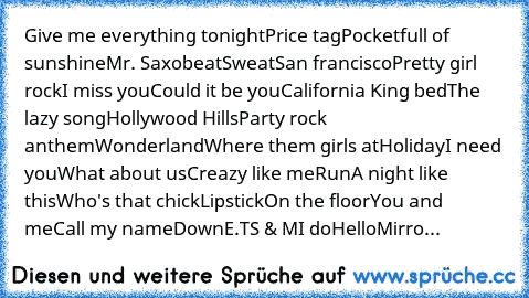 Give me everything tonight
Price tag
Pocketfull of sunshine
Mr. Saxobeat
Sweat
San francisco
Pretty girl rock
I miss you
Could it be you
California King bed
The lazy song
Hollywood Hills
Party rock anthem
Wonderland
Where them girls at
Holiday
I need you
What about us
Creazy like me
Run
A night like this
Who's that chick
Lipstick
On the floor
You and me
Call my name
Down
E.T
S & M
I do
Hello
Mi...