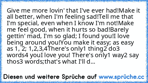 Give me more lovin' that I've ever had!
Make it all better, when I'm feeling sad!
Tell me that I'm special, even when I know I'm not!
Make me feel good, when it hurts so bad!
Barely gettin' mad, I'm so glad; I found you!
I love being around you!
You make it easy; as easy as 1, 2; 1,2,3,4
There's only
1 thing
2 do
3 words
4 you
I love you! ♥
There's only
1 way
2 say thos
3 words;
that's what I'l...