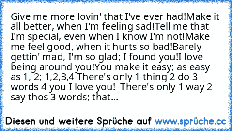 Give me more lovin' that I've ever had!
Make it all better, when I'm feeling sad!
Tell me that I'm special, even when I know I'm not!
Make me feel good, when it hurts so bad!
Barely gettin' mad, I'm so glad; I found you!
I love being around you!
You make it easy; as easy as 1, 2; 1,2,3,4
 There's only
 1 thing
 2 do
 3 words
 4 you
 I love you! ♥
 There's only
 1 way
 2 say thos
 3 words;
 that...