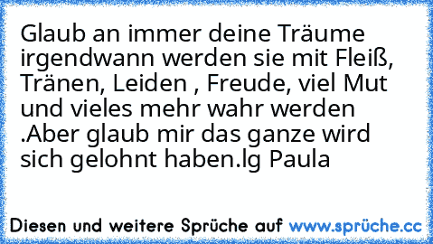 Glaub an immer deine Träume irgendwann werden sie mit Fleiß, Tränen, Leiden , Freude, viel Mut und vieles mehr wahr werden .
Aber glaub mir das ganze wird sich gelohnt haben.
lg Paula