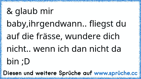 & glaub mir baby,
ihrgendwann.. fliegst du auf die frässe, wundere dich nicht.. wenn ich dan nicht da bin ;D