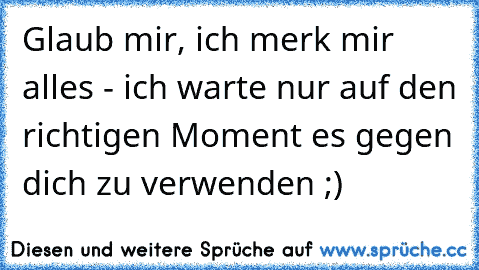 Glaub mir, ich merk mir alles - ich warte nur auf den richtigen Moment es gegen dich zu verwenden ;)