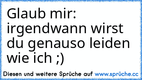 Glaub mir: irgendwann wirst du genauso leiden wie ich ;)