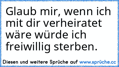 Glaub mir, wenn ich mit dir verheiratet wäre würde ich freiwillig sterben.