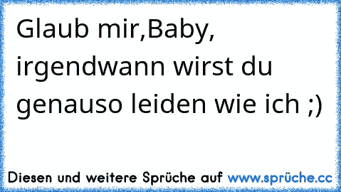 Glaub mir,Baby, irgendwann wirst du genauso leiden wie ich ;)