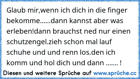 Glaub mir,wenn ich dich in die finger bekomme......dann kannst aber was erleben!dann brauchst ned nur einen schutzengel.
zieh schon mal lauf schuhe und und renn los.den ich komm und hol dich und dann ....... !