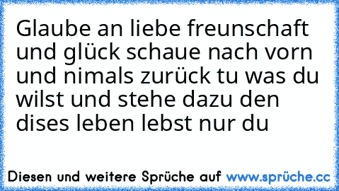 Glaube an liebe freunschaft und glück schaue nach vorn und nimals zurück tu was du wilst und stehe dazu den dises leben lebst nur du