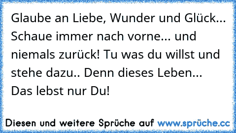 Glaube an Liebe, Wunder und Glück... Schaue immer nach vorne... und niemals zurück! Tu was du willst und stehe dazu.. Denn dieses Leben... Das lebst nur Du!