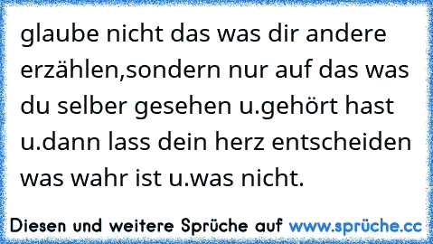 glaube nicht das was dir andere erzählen,sondern nur auf das was du selber gesehen u.gehört hast u.dann lass dein herz entscheiden was wahr ist u.was nicht.