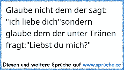 Glaube nicht dem der sagt: "ich liebe dich"
sondern glaube dem der unter Tränen fragt:"Liebst du mich?"