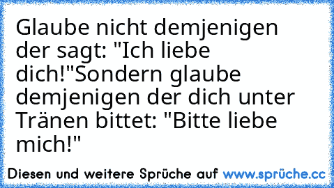 Glaube nicht demjenigen der sagt: "Ich liebe dich!"
Sondern glaube demjenigen der dich unter Tränen bittet: "Bitte liebe mich!"