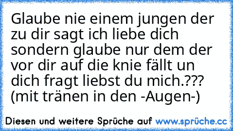 Glaube nie einem jungen der zu dir sagt ich liebe dich sondern glaube nur dem der vor dir auf die knie fällt un dich fragt liebst du mich.??? (mit tränen in den -Augen-)