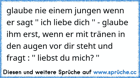 glaube nie einem jungen wenn er sagt '' ich liebe dich '' - glaube ihm erst, wenn er mit tränen in den augen vor dir steht und fragt : '' liebst du mich? ''