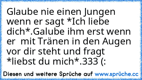 Glaube nie einen Jungen wenn er sagt *Ich liebe dich*.Galube ihm erst wenn er  mit Tränen in den Augen vor dir steht und fragt *liebst du mich*.
♥333 (: