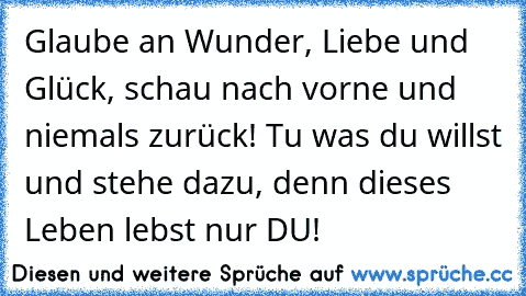 Glaube an Wunder, Liebe und Glück, schau nach vorne und niemals zurück! Tu was du willst und stehe dazu, denn dieses Leben lebst nur DU!