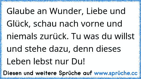 Glaube an Wunder, Liebe und Glück, schau nach vorne und niemals zurück. Tu was du willst und stehe dazu, denn dieses Leben lebst nur Du!