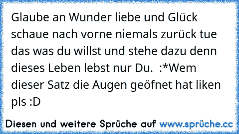 Glaube an Wunder liebe und Glück schaue nach vorne niemals zurück tue das was du willst und stehe dazu denn dieses Leben lebst nur Du. ♥ :*
Wem dieser Satz die Augen geöfnet hat liken pls :D