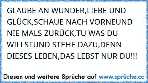 GLAUBE AN WUNDER,
LIEBE UND GLÜCK,
SCHAUE NACH VORNE
UND NIE MALS ZURÜCK,
TU WAS DU WILLST
UND STEHE DAZU,
DENN DIESES LEBEN,
DAS LEBST NUR DU!!! 