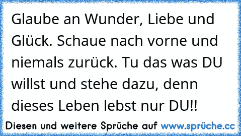 Glaube an Wunder, Liebe und Glück. Schaue nach vorne und niemals zurück. Tu das was DU willst und stehe dazu, denn dieses Leben lebst nur DU!!