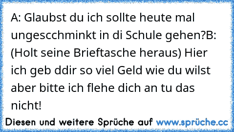 A: Glaubst du ich sollte heute mal ungescchminkt in di Schule gehen?
B: (Holt seine Brieftasche heraus) Hier ich geb ddir so viel Geld wie du wilst aber bitte ich flehe dich an tu das nicht!