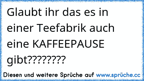 Glaubt ihr das es in einer Teefabrik auch eine KAFFEEPAUSE gibt????????