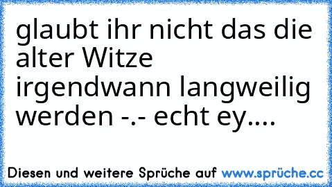 glaubt ihr nicht das die alter Witze irgendwann langweilig werden -.- echt ey....