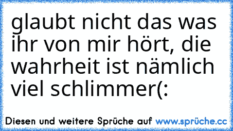 glaubt nicht das was ihr von mir hört, die wahrheit ist nämlich viel schlimmer(: