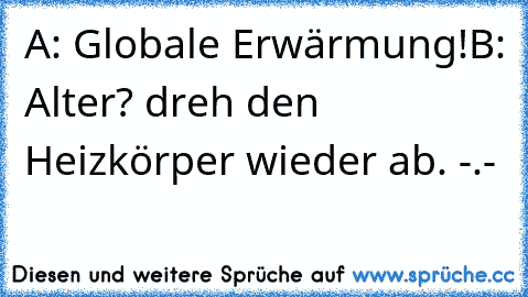 A: Globale Erwärmung!
B: Alter? dreh den Heizkörper wieder ab. -.-