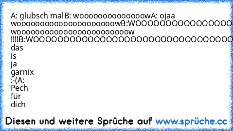 A: glubsch mal
B: woooooooooooooow
A: ojaa wooooooooooooooooooooow
B:WOOOOOOOOOOOOOOOOOOOOOOW!!!!!!
A:VOLLL woooooooooooooooooooooooow !!!!
B:WOOOOOOOOOOOOOOOOOOOOOOOOOOOOOOOOOOOOOOOOOOOOOOOOOOOOOOOOOOOOOOOOOOOOOOOOOOOOOOW!!!!!!!!!
A:WOOOOOOOOOOOOOOOOOOOOOOOOOOOOOOOOOOOOOOOOOOOOW!!!
B: das is ja garnix :-(
A: Pech für dich