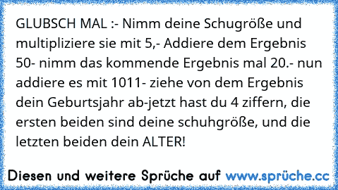 GLUBSCH MAL :
- Nimm deine Schugröße und multipliziere sie mit 5,
- Addiere dem Ergebnis 50
- nimm das kommende Ergebnis mal 20.
- nun addiere es mit 1011
- ziehe von dem Ergebnis dein Geburtsjahr ab
-jetzt hast du 4 ziffern, die ersten beiden sind deine schuhgröße, und die letzten beiden dein ALTER!