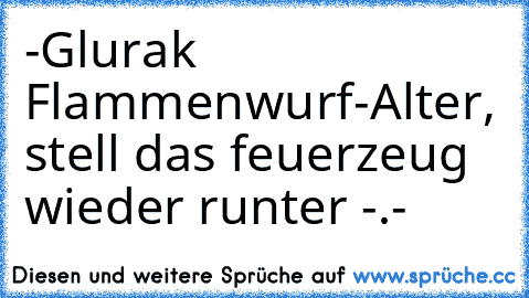 -Glurak Flammenwurf
-Alter, stell das feuerzeug wieder runter -.-