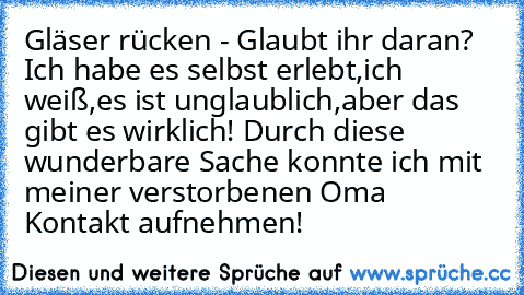 Gläser rücken - Glaubt ihr daran?
 Ich habe es selbst erlebt,ich weiß,es ist unglaublich,aber das gibt es wirklich!
 Durch diese wunderbare Sache konnte ich mit meiner verstorbenen Oma Kontakt aufnehmen!♥