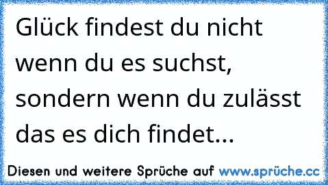 Glück findest du nicht wenn du es suchst, sondern wenn du zulässt das es dich findet...