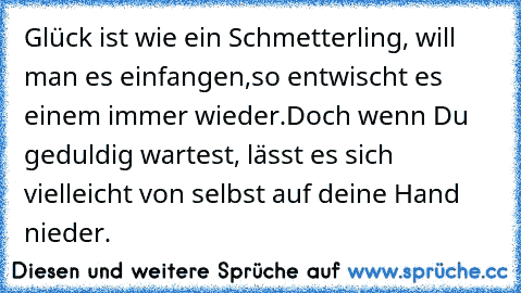 Glück ist wie ein Schmetterling, will man es einfangen,
so entwischt es einem immer wieder.
Doch wenn Du geduldig wartest, lässt es sich vielleicht von selbst auf deine Hand nieder.