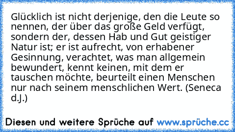 Glücklich ist nicht derjenige, den die Leute so nennen, der über das große Geld verfügt, sondern der, dessen Hab und Gut geistiger Natur ist; er ist aufrecht, von erhabener Gesinnung, verachtet, was man allgemein bewundert, kennt keinen, mit dem er tauschen möchte, beurteilt einen Menschen nur nach seinem menschlichen Wert. (Seneca d.J.)