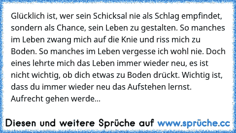 Glücklich ist, wer sein Schicksal nie als Schlag empfindet, sondern als Chance, sein Leben zu gestalten. So manches im Leben zwang mich auf die Knie und riss mich zu Boden. So manches im Leben vergesse ich wohl nie. Doch eines lehrte mich das Leben immer wieder neu, es ist nicht wichtig, ob dich etwas zu Boden drückt. Wichtig ist, dass du immer wieder neu das Aufstehen lernst. Aufrecht gehen we...