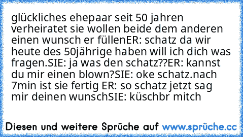 glückliches ehepaar seit 50 jahren verheiratet sie wollen beide dem anderen einen wunsch er füllen
ER: schatz da wir heute des 50jährige haben will ich dich was fragen.
SIE: ja was den schatz??
ER: kannst du mir einen blown?
SIE: oke schatz.
nach 7min ist sie fertig 
ER: so schatz jetzt sag mir deinen wunsch
SIE: küschbr mitch