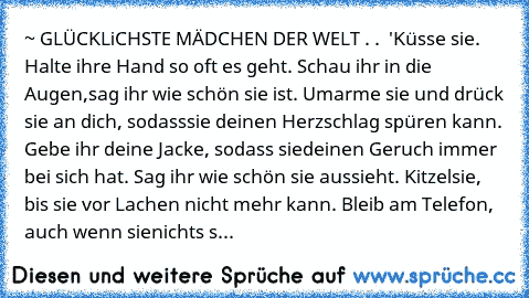 ~ GLÜCKLiCHSTE MÄDCHEN DER WELT . . ♥ '
Küsse sie. Halte ihre Hand so oft es geht. Schau ihr in die Augen,
sag ihr wie schön sie ist. Umarme sie und drück sie an dich, sodass
sie deinen Herzschlag spüren kann. Gebe ihr deine Jacke, sodass sie
deinen Geruch immer bei sich hat. Sag ihr wie schön sie aussieht. Kitzel
sie, bis sie vor Lachen nicht mehr kann. Bleib am Telefon, auch wenn sie
nichts s...