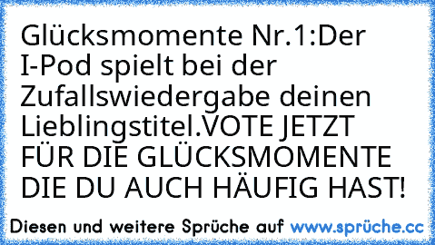 Glücksmomente Nr.1:
Der I-Pod spielt bei der Zufallswiedergabe deinen Lieblingstitel.
VOTE JETZT FÜR DIE GLÜCKSMOMENTE DIE DU AUCH HÄUFIG HAST!