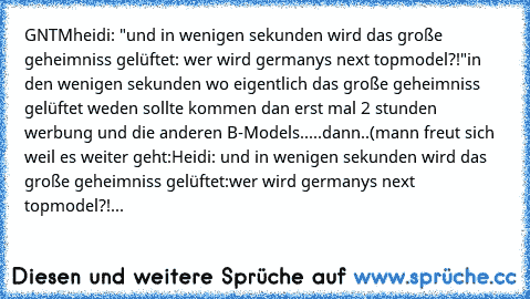 GNTM
heidi: "und in wenigen sekunden wird das große geheimniss gelüftet: wer wird germanys next topmodel?!"
in den wenigen sekunden wo eigentlich das große geheimniss gelüftet weden sollte kommen dan erst mal 2 stunden werbung und die anderen B-Models.....
dann..(mann freut sich weil es weiter geht:
Heidi: und in wenigen sekunden wird das große geheimniss gelüftet:wer wird germanys next topmode...