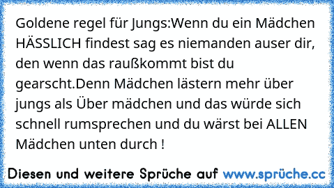 Goldene regel für Jungs:
Wenn du ein Mädchen HÄSSLICH findest sag es niemanden auser dir, den wenn das raußkommt bist du gearscht.Denn Mädchen lästern mehr über jungs als Über mädchen und das würde sich schnell rumsprechen und du wärst bei ALLEN Mädchen unten durch !