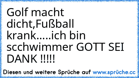 Golf macht dicht,Fußball krank.....ich bin scchwimmer GOTT SEI DANK !!!!!